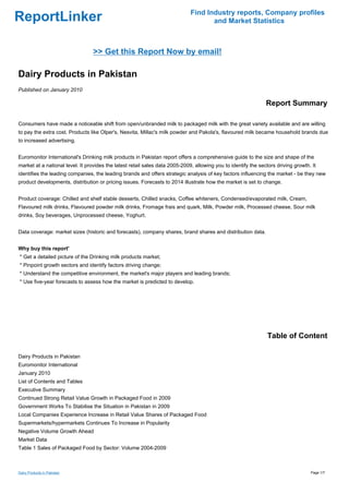 Find Industry reports, Company profiles
ReportLinker                                                                         and Market Statistics



                                 >> Get this Report Now by email!

Dairy Products in Pakistan
Published on January 2010

                                                                                                                Report Summary

Consumers have made a noticeable shift from open/unbranded milk to packaged milk with the great variety available and are willing
to pay the extra cost. Products like Olper's, Nesvita, Millac's milk powder and Pakola's, flavoured milk became household brands due
to increased advertising.


Euromonitor International's Drinking milk products in Pakistan report offers a comprehensive guide to the size and shape of the
market at a national level. It provides the latest retail sales data 2005-2009, allowing you to identify the sectors driving growth. It
identifies the leading companies, the leading brands and offers strategic analysis of key factors influencing the market - be they new
product developments, distribution or pricing issues. Forecasts to 2014 illustrate how the market is set to change.


Product coverage: Chilled and shelf stable desserts, Chilled snacks, Coffee whiteners, Condensed/evaporated milk, Cream,
Flavoured milk drinks, Flavoured powder milk drinks, Fromage frais and quark, Milk, Powder milk, Processed cheese, Sour milk
drinks, Soy beverages, Unprocessed cheese, Yoghurt.


Data coverage: market sizes (historic and forecasts), company shares, brand shares and distribution data.


Why buy this report'
* Get a detailed picture of the Drinking milk products market;
* Pinpoint growth sectors and identify factors driving change;
* Understand the competitive environment, the market's major players and leading brands;
* Use five-year forecasts to assess how the market is predicted to develop.




                                                                                                                 Table of Content

Dairy Products in Pakistan
Euromonitor International
January 2010
List of Contents and Tables
Executive Summary
Continued Strong Retail Value Growth in Packaged Food in 2009
Government Works To Stabilise the Situation in Pakistan in 2009
Local Companies Experience Increase in Retail Value Shares of Packaged Food
Supermarkets/hypermarkets Continues To Increase in Popularity
Negative Volume Growth Ahead
Market Data
Table 1 Sales of Packaged Food by Sector: Volume 2004-2009



Dairy Products in Pakistan                                                                                                          Page 1/7
 