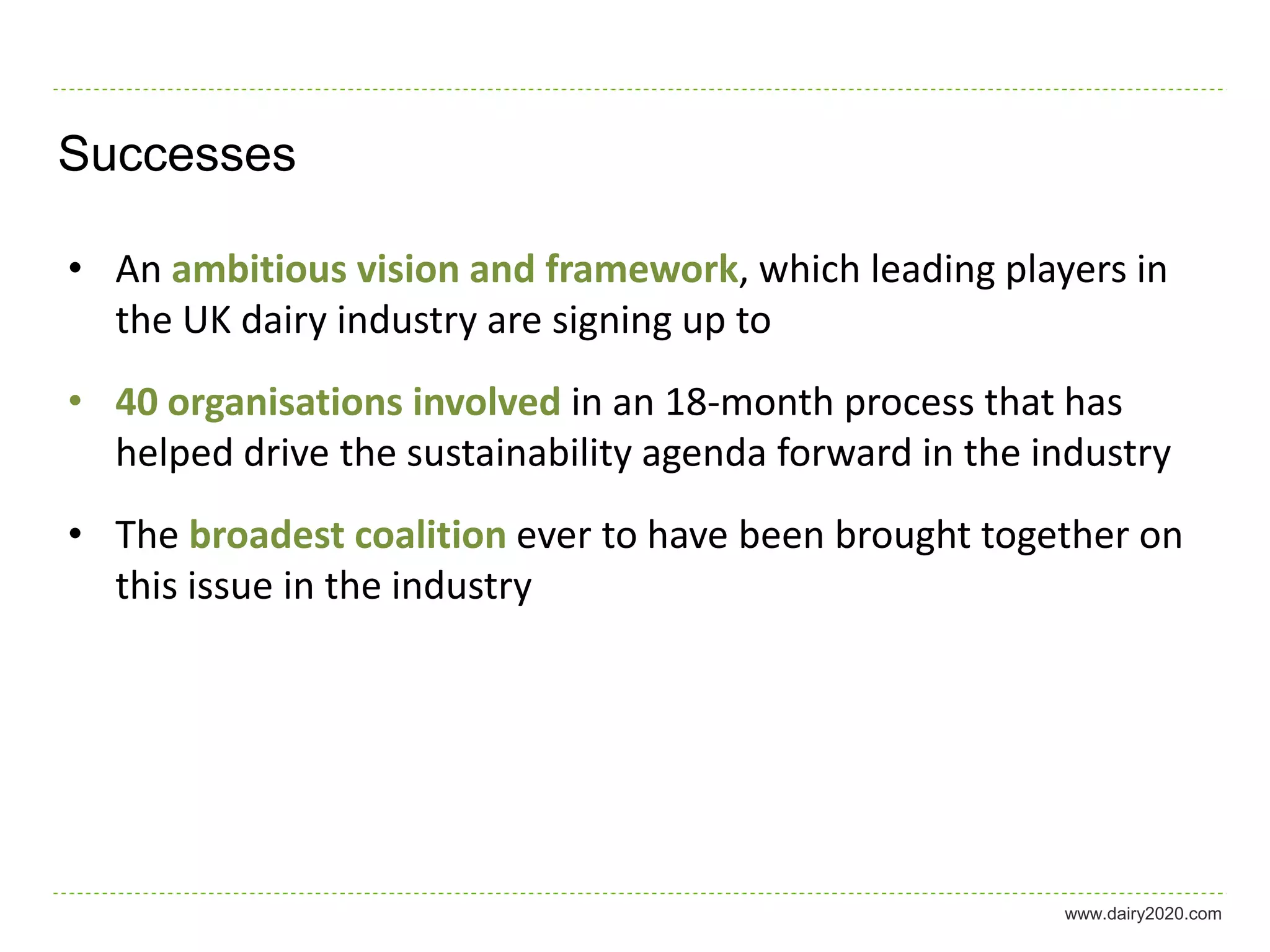 Successes

• An ambitious vision and framework, which leading players in
  the UK dairy industry are signing up to
• 40 organisations involved in an 18-month process that has
  helped drive the sustainability agenda forward in the industry
• The broadest coalition ever to have been brought together on
  this issue in the industry




                                                         www.dairy2020.com
 