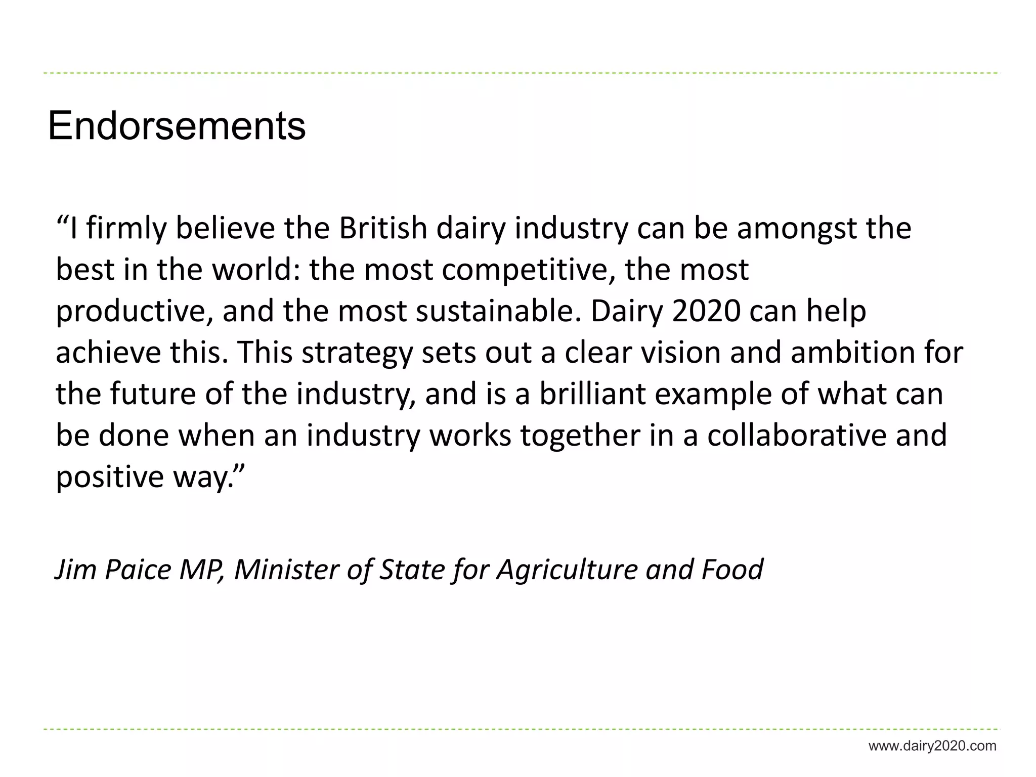 Endorsements

“I firmly believe the British dairy industry can be amongst the
best in the world: the most competitive, the most
productive, and the most sustainable. Dairy 2020 can help
achieve this. This strategy sets out a clear vision and ambition for
the future of the industry, and is a brilliant example of what can
be done when an industry works together in a collaborative and
positive way.”

Jim Paice MP, Minister of State for Agriculture and Food




                                                            www.dairy2020.com
 