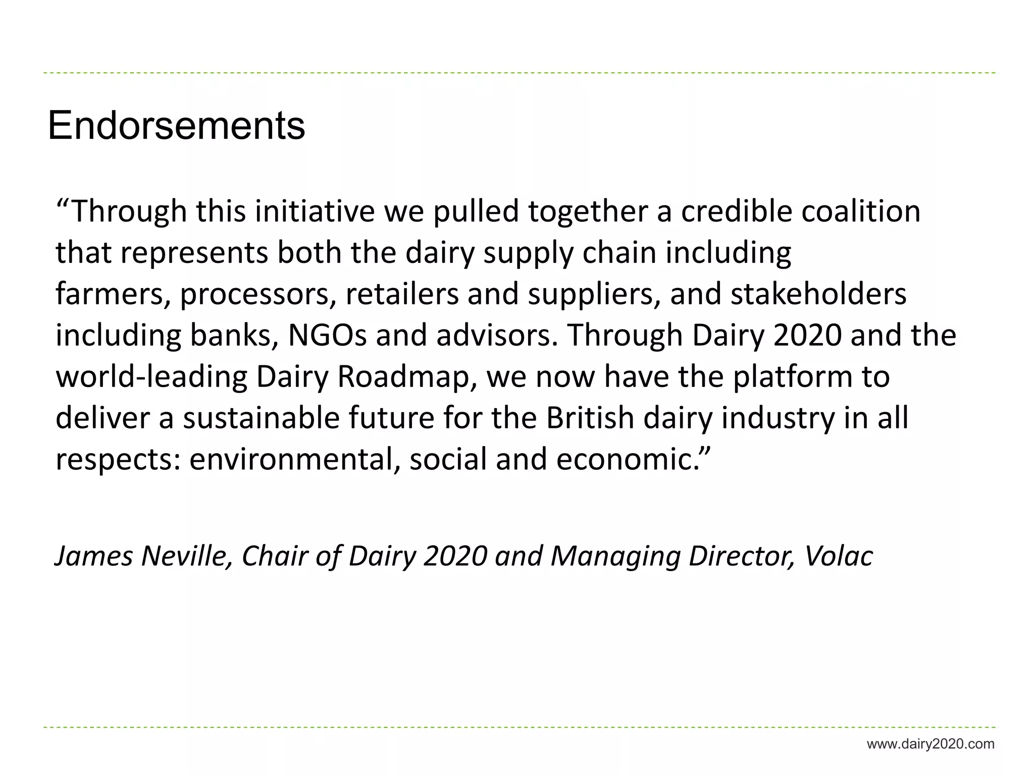 Endorsements

“Through this initiative we pulled together a credible coalition
that represents both the dairy supply chain including
farmers, processors, retailers and suppliers, and stakeholders
including banks, NGOs and advisors. Through Dairy 2020 and the
world-leading Dairy Roadmap, we now have the platform to
deliver a sustainable future for the British dairy industry in all
respects: environmental, social and economic.”

James Neville, Chair of Dairy 2020 and Managing Director, Volac




                                                              www.dairy2020.com
 