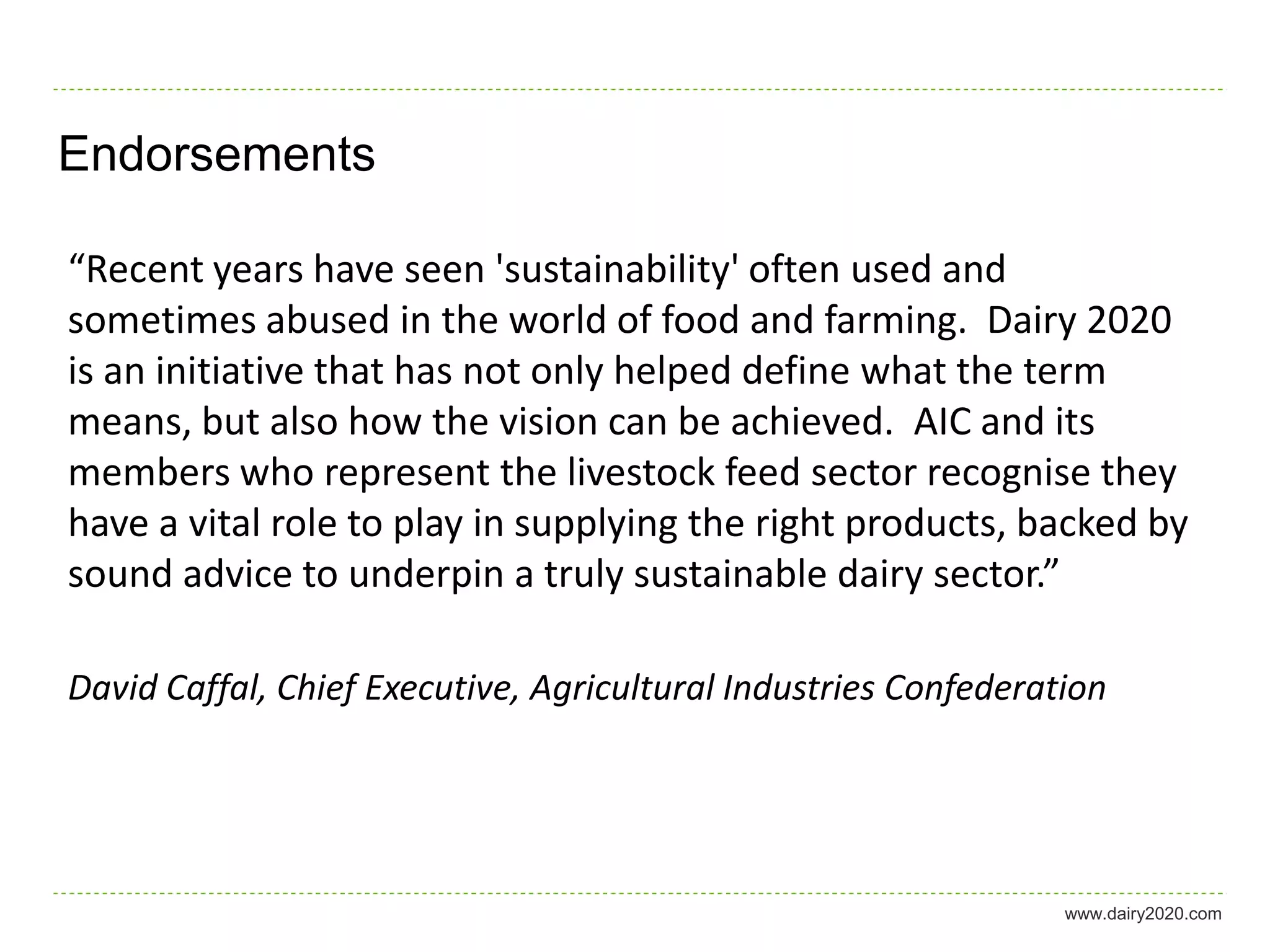Endorsements

“Recent years have seen 'sustainability' often used and
sometimes abused in the world of food and farming. Dairy 2020
is an initiative that has not only helped define what the term
means, but also how the vision can be achieved. AIC and its
members who represent the livestock feed sector recognise they
have a vital role to play in supplying the right products, backed by
sound advice to underpin a truly sustainable dairy sector.”

David Caffal, Chief Executive, Agricultural Industries Confederation




                                                                 www.dairy2020.com
 