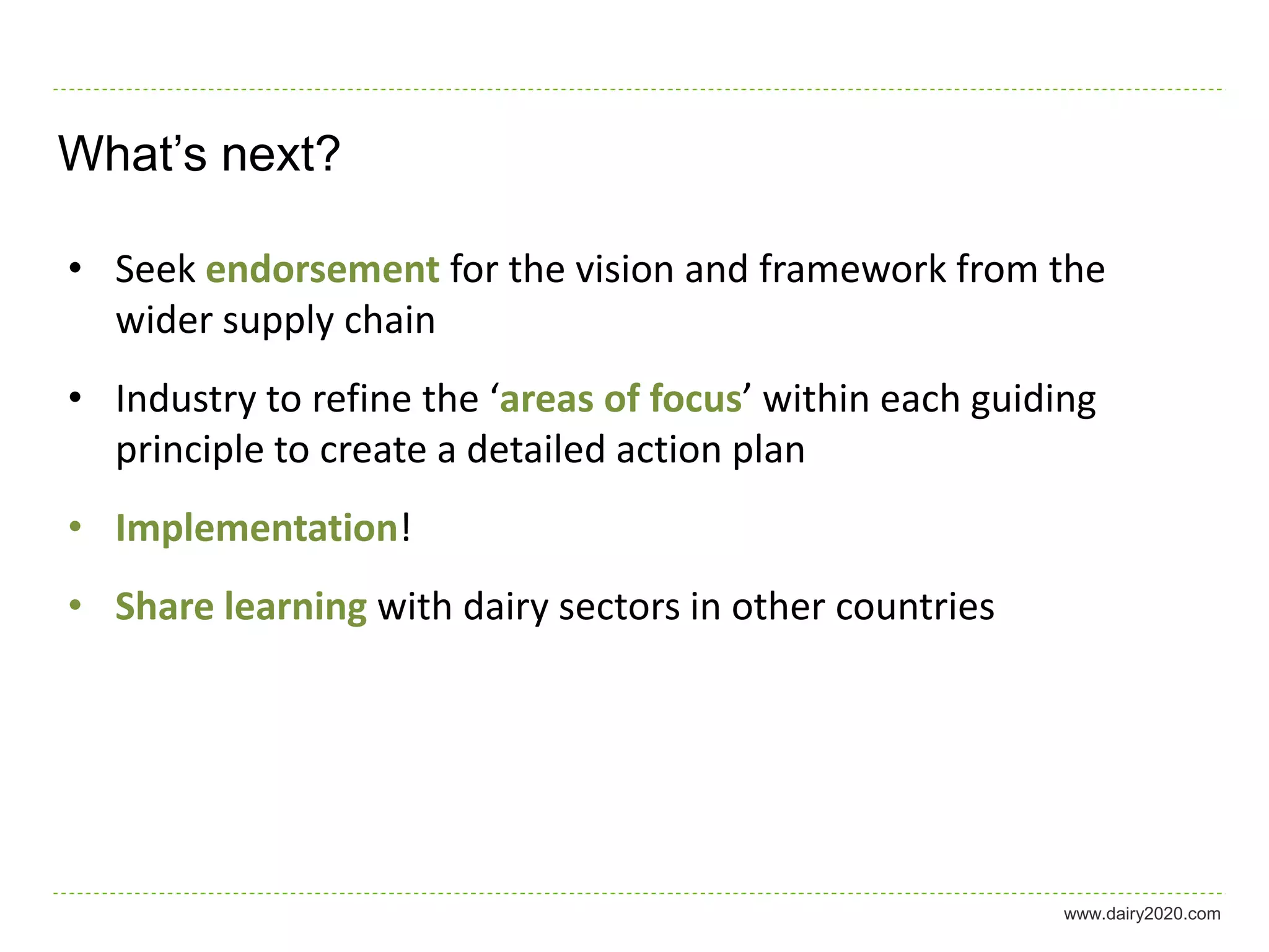 What’s next?

• Seek endorsement for the vision and framework from the
  wider supply chain
• Industry to refine the ‘areas of focus’ within each guiding
  principle to create a detailed action plan
• Implementation!
• Share learning with dairy sectors in other countries




                                                           www.dairy2020.com
 