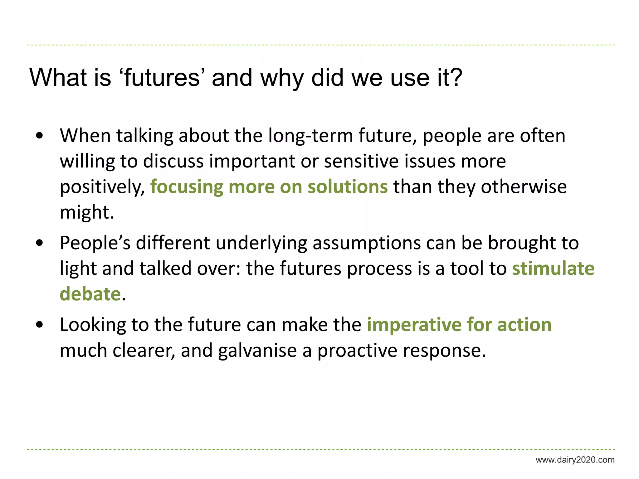 What is ‘futures’ and why did we use it?

• When talking about the long-term future, people are often
  willing to discuss important or sensitive issues more
  positively, focusing more on solutions than they otherwise
  might.
• People’s different underlying assumptions can be brought to
  light and talked over: the futures process is a tool to stimulate
  debate.
• Looking to the future can make the imperative for action
  much clearer, and galvanise a proactive response.



                                                           www.dairy2020.com
 