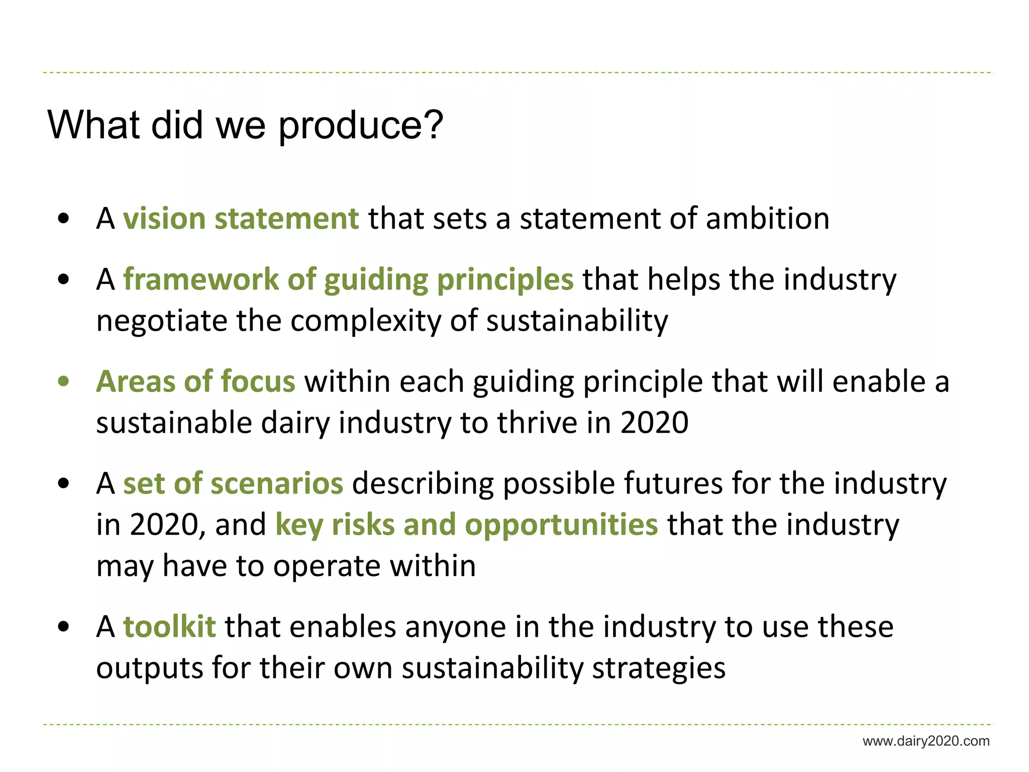 What did we produce?

• A vision statement that sets a statement of ambition
• A framework of guiding principles that helps the industry
  negotiate the complexity of sustainability
• Areas of focus within each guiding principle that will enable a
  sustainable dairy industry to thrive in 2020
• A set of scenarios describing possible futures for the industry
  in 2020, and key risks and opportunities that the industry
  may have to operate within
• A toolkit that enables anyone in the industry to use these
  outputs for their own sustainability strategies
                                                          www.dairy2020.com
 