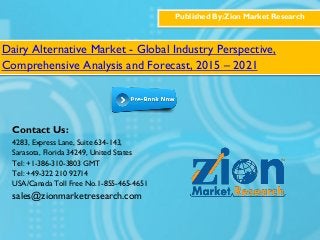 Published By:Zion Market Research
Dairy Alternative Market - Global Industry Perspective,
Comprehensive Analysis and Forecast, 2015 – 2021
Contact Us:
4283, Express Lane, Suite 634-143,
Sarasota, Florida 34249, United States
Tel: +1-386-310-3803 GMT
Tel: +49-322 210 92714
USA/Canada Toll Free No.1-855-465-4651
sales@zionmarketresearch.com
 