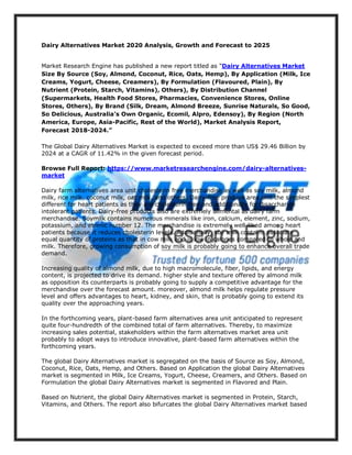 Dairy Alternatives Market 2020 Analysis, Growth and Forecast to 2025
Market Research Engine has published a new report titled as “Dairy Alternatives Market
Size By Source (Soy, Almond, Coconut, Rice, Oats, Hemp), By Application (Milk, Ice
Creams, Yogurt, Cheese, Creamers), By Formulation (Flavoured, Plain), By
Nutrient (Protein, Starch, Vitamins), Others), By Distribution Channel
(Supermarkets, Health Food Stores, Pharmacies, Convenience Stores, Online
Stores, Others), By Brand (Silk, Dream, Almond Breeze, Sunrise Naturals, So Good,
So Delicious, Australia’s Own Organic, Ecomil, Alpro, Edensoy), By Region (North
America, Europe, Asia-Pacific, Rest of the World), Market Analysis Report,
Forecast 2018-2024.”
The Global Dairy Alternatives Market is expected to exceed more than US$ 29.46 Billion by
2024 at a CAGR of 11.42% in the given forecast period.
Browse Full Report: https://www.marketresearchengine.com/dairy-alternatives-
market
Dairy farm alternatives area unit cholesterin free merchandise as well as soy milk, almond
milk, rice milk, coconut milk, oat milk, and others. Dairy-free produce area unit the simplest
different for heart patients as they are cholesterin free and additionally for disaccharide
intolerant patients. Dairy-free products also are extremely alimental as dairy farm
merchandise. Soymilk contains numerous minerals like iron, calcium, element, zinc, sodium,
potassium, and atomic number 12. The merchandise is extremely well-liked among heart
patients because it reduces cholesterin levels. Additionally, soy milk contains associate
equal quantity of proteins as that in cow milk and is low in calories compared to whole and
milk. Therefore, growing consumption of soy milk is probably going to enhance overall trade
demand.
Increasing quality of almond milk, due to high macromolecule, fiber, lipids, and energy
content, is projected to drive its demand. higher style and texture offered by almond milk
as opposition its counterparts is probably going to supply a competitive advantage for the
merchandise over the forecast amount. moreover, almond milk helps regulate pressure
level and offers advantages to heart, kidney, and skin, that is probably going to extend its
quality over the approaching years.
In the forthcoming years, plant-based farm alternatives area unit anticipated to represent
quite four-hundredth of the combined total of farm alternatives. Thereby, to maximize
increasing sales potential, stakeholders within the farm alternatives market area unit
probably to adopt ways to introduce innovative, plant-based farm alternatives within the
forthcoming years.
The global Dairy Alternatives market is segregated on the basis of Source as Soy, Almond,
Coconut, Rice, Oats, Hemp, and Others. Based on Application the global Dairy Alternatives
market is segmented in Milk, Ice Creams, Yogurt, Cheese, Creamers, and Others. Based on
Formulation the global Dairy Alternatives market is segmented in Flavored and Plain.
Based on Nutrient, the global Dairy Alternatives market is segmented in Protein, Starch,
Vitamins, and Others. The report also bifurcates the global Dairy Alternatives market based
 