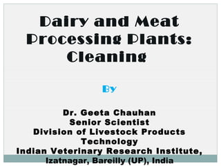 Dairy and Meat
Processing Plants:
Cleaning
By
Dr. Geeta Chauhan
Senior Scientist
Division of Livestock Products
Technology
Indian Veterinary Research Institute,
Izatnagar, Bareilly (UP), India
 