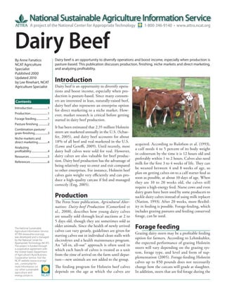 A project of the National Center for Appropriate Technology                          1-800-346-9140 • www.attra.ncat.org



Dairy Beef
By Anne Fanatico                          Dairy beef is an opportunity to diversify operations and boost income, especially when production is
NCAT Agriculture                          pasture-based. This publication discusses production, finishing, niche markets and direct marketing,
Specialist                                and analyzing profitability.
Published 2000
Updated 2010
by Lee Rinehart, NCAT                     Introduction
Agriculture Specialist                    Dairy beef is an opportunity to diversify opera-
                                          tions and boost income, especially when pro-
                                          duction is pasture-based. Since many consum-
Contents                                  ers are interested in lean, naturally-raised beef,
                                          dairy beef also represents an enterprise option
Introduction ......................1
                                          for direct marketing to a niche market. How-
Production .........................1
                                          ever, market research is critical before getting
Forage feeding.................1          started in dairy beef production.
Pasture finishing .............2
                                          It has been estimated that 2.35 million Holstein
Combination pasture/
grain finishing...................3       steers are marketed annually in the U.S. (Schae-
Niche markets and                         fer, 2005), and dairy beef accounts for about
direct marketing ..............4          18% of all beef and veal marketed in the U.S.
                                                                                                acquired. According to Rulofson et al. (1993),
Analyzing                                 (Lowe and Gereffi, 2009). Until recently, most
                                                                                                a calf needs 4 to 5 percent of its body weight
profitability ........................4   dairy bull calves were sold for veal. However,
                                                                                                in colostrum by the time it is 12 hours old and
Resources ...........................5    dairy calves are also valuable for beef produc-
                                                                                                preferably within 1 to 2 hours. Calves also need
References .........................6     tion. Dairy beef production has the advantage of
                                                                                                milk for the first 3 to 4 weeks of life. They can
                                          being relatively easy to enter and exit compared
                                                                                                be weaned between 4 and 8 weeks of age, so
                                          to other enterprises. For instance, Holstein beef
                                                                                                plan on getting calves on to a calf starter feed as
                                          calves gain weight very efficiently and can pro-
                                                                                                soon as possible, at about 10 days of age. When
                                          duce a high-quality carcass if fed and managed
                                                                                                they are 10 to 20 weeks old, the calves still
                                          correctly (Eng, 2005).
                                                                                                require a high-energy feed. Nurse cows and even
                                                                                                dairy goats have been used by some producers to
                                          Production                                            suckle dairy calves instead of using milk replacer
                                          The Penn State publication, Agricultural Alter-       (Nation, 1993). After 20 weeks, more flexibil-
                                          natives: Dairy-beef Production (Comerford et          ity in feeding is possible. Forage-feeding, which
                                          al., 2008), describes how young dairy calves          includes grazing pastures and feeding conserved
                                          are usually sold through local auctions at 2 to       forage, can be used.
                                          5 days old, though they are sometimes sold as
The National Sustainable
Agriculture Information Service,
                                          older animals. Since the health of newly arrived
                                          calves can vary greatly, guidelines are given for
                                                                                                Forage feeding
ATTRA (www.attra.ncat.org),                                                                     Grazing dairy steers may be a profitable feeding
                                          starting calves out in individual clean stalls with
was developed and is managed                                                                    option for farmers. According to Lehmkuhler,
by the National Center for                electrolytes and a health maintenance program.
Appropriate Technology (NCAT).                                                                  the expected performance of grazing Holstein
The project is funded through             An “all-in, all-out” approach is often used in
                                                                                                steers will vary depending on the grazing sys-
a cooperative agreement with              which each batch of calves is treated as a unit
the United States Department                                                                    tem, forage type, and level and form of sup-
of Agriculture’s Rural Business-          from the time of arrival on the farm until depar-
Cooperative Service. Visit the                                                                  plementation (2005). Forage-feeding Holstein
NCAT website (www.ncat.org/               ture—new animals are not added to the group.
sarc_current.php) for                                                                           calves up to 850 pounds does not necessarily
more information on                       The feeding program for Holstein beef calves          change how the carcass will grade at slaughter.
our other sustainable
agriculture and                           depends on the age at which the calves are            In addition, steers that are fed forage during the
energy projects.
 