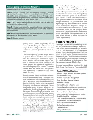Allan Nation describes how pasture-based Hol-
Receiving program for young dairy calves                                          stein beef production in Mississippi can be more
(Adapted from Boyles et al, no date (a))                                          profitable than stocker beef. In an article for the
 Week 1 – Provide a clean, dry stall with adequate ventilation. Provide a         Stockman Grassfarmer, he writes “the growth rate
 high-quality milk replacer. Check the navel and dip in iodine (7%) if not dry.   of fall-born baby Holstein steers almost perfectly
 Inspect the calves for injuries and evidence of diarrhea. Develop a com-         matches the seasonal growth rate of annual rye-
 prehensive health program including vaccinations with your veterinarian.         grass pasture” (Nation, 1991). In Nation’s sce-
 Provide a high-quality starter ration around day 5.                              nario, pasture was fertilized with a high rate of
 Weeks 2 to 4 – During this time calves are acclimated to starter feeds and       nitrogen, and spring calf gains were more than
 can be castrated and dehorned.                                                   3 pounds per day. With the addition of legumes
                                                                                  such as white clover in the pasture, nitrogen fer-
 Week 5 – Booster vaccinations for respiratory diseases may be consid-            tilization can be significantly reduced or even
 ered with additional vaccines for enterotoxemia and the other clostridial        eliminated (Gerrish, 2007). Calves were placed
 diseases included.
                                                                                  on pasture at 2 months and sold as feeder cattle
 Week 6 – Discontinue milk replacer abruptly when calves are consuming            by late May—before the summer heat set in. A
 adequate starter (2 to 3 pounds) and are healthy.                                good health program to reduce mortality was
 Week 7 – Move to pasture.
                                                                                  critical to profitability.

                                                                                  Pasture finishing
                           growing period (325 to 700 pounds) and are             Finishing is a term that describes feeding an ani-
                           later switched back to grain, still reach a market     mal to a predetermined end weight. In a feedlot,
                           weight of about 1200 pounds in the same time           cattle are fed to achieve an end weight of around
                           as steers on a constant grain diet (Grant et al.,      1150 to 1300 pounds with a carcass grade of
                           1993).                                                 Select or Choice. In pasture finishing, cattle are
                           Dairy calves typically gain less weight per day        grazed on high-quality forages to accomplish
                           on pasture than do their beef breed counter-           the same purpose. This requires strict attention
                           parts, due to their higher maintenance require-        to forage and grazing management because cat-
                           ments. However, a study in 1997 suggests that,         tle typically take longer to finish on grass than
                           given an improved cool-season pasture (no-till         they do on a concentrated feedlot diet.
                           annual ryegrass) and appropriate supplementa-          A project conducted by the Northern New York
                           tion (including implants), Holstein calves can         Agricultural Development Program in 2005
                           compete with beef breeds, with average daily
                           gains approaching 2.7 pounds per day (Mur-              Related ATTRA publications
                           phey et al., 1997).
                                                                                   Paddock Design, Fencing and Water Systems
                           Raising cattle on pasture necessitates manage-          for Controlled Grazing
                           ment decisions about grazing. Controlled graz-          Pastures: Sustainable Management
                           ing or management-intensive rotational grazing
                                                                                   Grass-Based and Seasonal Dairying
                           (MIG) can increase both plant and animal pro-
                           duction. Controlled grazing involves grazing and        Rotational Grazing
                           then resting several pastures in sequence. The rest     Managed Grazing in Riparian Areas
                           periods allow plants to recover before they are         Pasture, Rangeland, and Grazing Management
                           grazed again. Significant increases in forage uti-      Solar-Powered Livestock Watering Systems
                           lization are often possible when changing from
                                                                                   Ruminant Nutrition for Graziers
                           a continuous to a controlled grazing system.
                           Although an intensive system has initial costs of       Cattle Production: Considerations for Pasture-
                                                                                   Based Beef and Dairy Producers
                           electric fencing and watering investments, as well
                           as increased management, many farmers report            Dairy Production on Pasture: An Introduction
                           better profitability. See the ATTRA publications        to Grass-Based and Seasonal Dairying
                           Rotational Grazing; Ruminant Nutrition for Gra-         Raising Dairy Heifers on Pasture
                           ziers; Pasture, Rangeland, and Grazing Manage-          Beef Marketing Alternatives
                           ment; and Paddock Design, Fencing and Water             Direct Marketing
                           Systems for Controlled Grazing for detailed infor-
                                                                                   Selling to Restaurants 
                           mation on grazing management.

Page 2        ATTRA                                                                                                      Dairy Beef
 