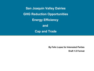 San Joaquin Valley Dairies
GHG Reduction Opportunities
Energy Efficiency
and
Cap and Trade

By Felix Lopez for Interested Parties
Draft 1.0 Format

 