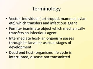 Terminology
• Vector- individual ( arthropod, mammal, avian
  etc) which transfers and infectious agent
• Fomite- inanimate object which mechanically
  transfers an infectious agent
• Intermediate host- an organism passes
  through its larval or asexual stages of
  development
• Dead end host- organisms life cycle is
  interrupted, disease not transmitted
 