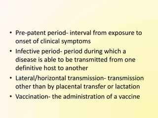 • Pre-patent period- interval from exposure to
  onset of clinical symptoms
• Infective period- period during which a
  disease is able to be transmitted from one
  definitive host to another
• Lateral/horizontal transmission- transmission
  other than by placental transfer or lactation
• Vaccination- the administration of a vaccine
 