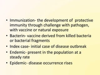 • Immunization- the development of protective
  immunity through challenge with pathogen,
  with vaccine or natural exposure
• Bacterin- vaccine derived from killed bacteria
  or bacterial fragments
• Index case- initial case of disease outbreak
• Endemic- present in the population at a
  steady rate
• Epidemic- disease occurrence rises
 