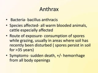 Anthrax
• Bacteria- bacillus anthracis
• Species affected- all warm blooded animals,
  cattle especially affected
• Route of exposure- consumption of spores
  while grazing, usually in areas where soil has
  recently been disturbed ( spores persist in soil
  for >35 years)
• Symptoms- sudden death, +/- hemorrhage
  from all body openings
 