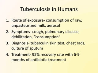 Tuberculosis in Humans
1. Route of exposure- consumption of raw,
   unpasteurized milk, aerosol
2. Symptoms- cough, pulmonary disease,
   debilitation, “consumption”
3. Diagnosis- tuberculin skin test, chest rads,
   culture of sputum
4. Treatment- 95% recovery rate with 6-9
   months of antibiotic treatment
 