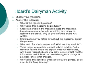 Hoard’s Dairyman Activity
 Choose your magazine.
 Answer the following:
1. What is the Hoard’s Dairyman?
2. Why would this magazine be produced?
3. Choose an article in the magazine. Read the magazine.
Provide a summary. Include something interesting you
learned in the article. Why do you think this article was
written.
4. Find 3 patterns you notice throughout the magazine. Explain
the patterns
5. What sort of products do you see? What are they used for?
6. These magazines contain research related articles. Find a
research related article and explain what was researched,
why it was researched, and why dairy farmers might find the
information useful. Does the research suggest a change in
practices? If so, what changes?
7. Why would this periodical (magazine regularly printed) be an
asset to the Dairy industry?
 