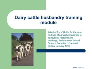 NDSU-IACUC
Dairy cattle husbandry training
module
Adapted from “Guide for the care
and use of agricultural animals in
agricultural research and
teaching”; Federation of Animal
Science Societies; 1st revised
edition, January 1999
 