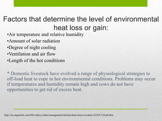 Factors that determine the level of environmental
                heat loss or gain:
  •Air temperature and relative humidity
  •Amount of solar radiation
  •Degree of night cooling
  •Ventilation and air flow
  •Length of the hot conditions

  * Domestic livestock have evolved a range of physiological strategies to
  off-load heat to cope in hot environmental conditions. Problems may occur
  if temperatures and humidity remain high and cows do not have
  opportunities to get rid of excess heat.




http://en.engormix.com/MA-dairy-cattle/management/articles/heat-stress-in-dairy-t2165/124-p0.htm
 