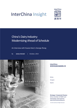InterChina Insight
China’sDairyIndustry:
ModernizingAheadofSchedule
An Interview with Huaxia Dairy’s George Zhang
By James Sinclair | October, 2014
InterChina
英特华投资咨询有限公司
Beijing
Shanghai
Madrid
Strategy | Corporate Finance
China member of IMAP and
Clearwater International
www.InterChinaConsulting.com
© 2014 InterChina All Rights Reserved
 