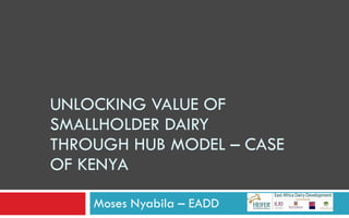 UNLOCKING VALUE OF SMALLHOLDER DAIRY THROUGH HUB MODEL – CASE OF KENYA Moses Nyabila – EADD  