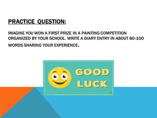 PRACTICE QUESTION:
IMAGINE YOU WON A FIRST PRIZE IN A PAINTING COMPETITION
ORGANIZED BY YOUR SCHOOL. WRITE A DIARY ENTRY IN ABOUT 80-100
WORDS SHARING YOUR EXPERIENCE.
 