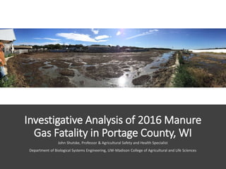 Investigative Analysis of 2016 Manure
Gas Fatality in Portage County, WI
John Shutske, Professor & Agricultural Safety and Health Specialist
Department of Biological Systems Engineering, UW-Madison College of Agricultural and Life Sciences
 
