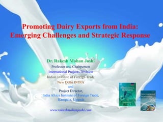 Promoting Dairy Exports from India:
Emerging Challenges and Strategic Response


            Dr. Rakesh Mohan Joshi
               Professor and Chairperson
             International Projects Division
            Indian Institute of Foreign Trade
                   New Delhi INDIA
                            and
                    Project Director,
         India Africa Institute of Foreign Trade,
                    Kampala, Uganda

              www.rakeshmohanjoshi.com
 