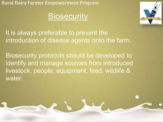 Rural Dairy Farmer Empowerment Program
Biosecurity
It is always preferable to prevent the
introduction of disease agents onto the farm.
Biosecurity protocols should be developed to
identify and manage sources from introduced
livestock, people, equipment, feed, wildlife &
water.
 