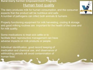 Rural Dairy Farmer Empowerment Program
Human food quality
The dairy produces milk for human consumption, and the consumer
expects that the product will be nutritious and safe.
A number of pathogens can infect both animals & humans .
Properly functioning equipment for milk harvesting, cooling & storage
and good milking routines are important for the health of the cows and
for milk quality.
Some medications to treat sick cattle or to
facilitate their reproductive management can have
adverse impacts on milk products or people.
Individual identification, good record keeping of
medication and chemical use, and observance of
withholding periods will avoid contamination of
human food.
 