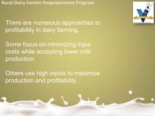 Rural Dairy Farmer Empowerment Program
There are numerous approaches to
profitability in dairy farming.
Some focus on minimizing input
costs while accepting lower milk
production.
Others use high inputs to maximize
production and profitability.
 