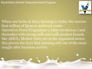 When one looks at dairy farming in India, the success
that million of farmers achieved under -
Operation Flood Programme ( white revolution ) and
thereafter with strong milk and milk product brands
like AMUL, Mother Dairy etc in the organised sector,
this proves the facts that dairying still one of the most
sought after business activity.
Rural Dairy Farmer Empowerment Program
 