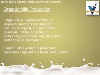 Rural Dairy Farmer Empowerment Program
Organic Milk Production
Organic Milk is produced through
approved methods that integrate
cultural, biological, and mechanical
practices that foster cycling of
resources, promote ecological balance,
and conserve biodiversity.
Land must have had no prohibited
substances applied to it for at least 3 years.
 