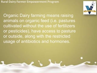 Rural Dairy Farmer Empowerment Program
Organic Dairy farming means raising
animals on organic feed (i.e. pastures
cultivated without the use of fertilizers
or pesticides), have access to pasture
or outside, along with the restricted
usage of antibiotics and hormones.
 