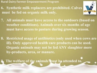 Rural Dairy Farmer Empowerment Program
6. Synthetic milk replacers are prohibited. Calves
must be fed on organic milk only.
7. All animals must have access to the outdoors (based on
weather conditions). Animals over six months of age
must have access to pasture during growing season.
8. Restricted usage of antibiotics (only used when cows are
ill). Only approved health care products can be used.
Organic animals may not be fed ANY slaughter more
by-products, urea, or manure.
9. The welfare of the animals must be attended to.
 