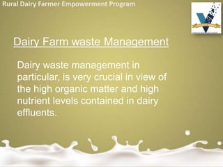 Rural Dairy Farmer Empowerment Program
Dairy Farm waste Management
Dairy waste management in
particular, is very crucial in view of
the high organic matter and high
nutrient levels contained in dairy
effluents.
 