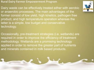 Rural Dairy Farmer Empowerment Program
Dairy waste can be effectively treated either with aerobic
or anaerobic processes. The main advantages of the
former consist of low yield, high kinetics, pathogen free
product, and high temperature operation whereas the
latter is a simple, low budget and conservative
technology.
Occasionally, pre-treatment strategies (i.e. wetlands) are
required in order to improve the efficiency of treatment
methodology. Wetlands are a promising technology
applied in order to remove the greater part of nutrients
and minerals contained in milk based products.
 