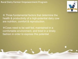 Rural Dairy Farmer Empowerment Program
 Three fundamental factors that determine the
health & productivity of a high-potential dairy cow
are nutrition, comfort & reproduction.
Cows need to be well fed, maintained in a
comfortable environment, and bred in a timely
fashion in order to express this potential
 