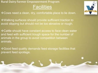 Rural Dairy Farmer Empowerment Program
Facilities
Cows need a clean, dry, comfortable place to lie down.
Walking surfaces should provide sufficient traction to
avoid slipping but should not be too abrasive or rough.
Cattle should have constant access to face clean water
and feed with sufficient trough space for the number of
animals in the group to avoid competition between
animals.
Good feed quality demands feed storage facilities that
prevent feed spoilage.
 