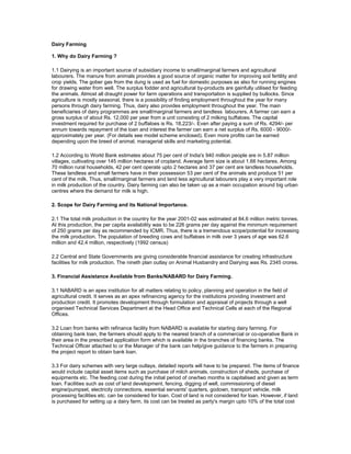 Dairy Farming

1. Why do Dairy Farming ?

1.1 Dairying is an important source of subsidiary income to small/marginal farmers and agricultural
labourers. The manure from animals provides a good source of organic matter for improving soil fertility and
crop yields. The gober gas from the dung is used as fuel for domestic purposes as also for running engines
for drawing water from well. The surplus fodder and agricultural by-products are gainfully utilised for feeding
the animals. Almost all draught power for farm operations and transportation is supplied by bullocks. Since
agriculture is mostly seasonal, there is a possibility of finding employment throughout the year for many
persons through dairy farming. Thus, dairy also provides employment throughout the year. The main
beneficiaries of dairy programmes are small/marginal farmers and landless labourers. A farmer can earn a
gross surplus of about Rs. 12,000 per year from a unit consisting of 2 milking buffaloes. The capital
investment required for purchase of 2 buffaloes is Rs. 18,223/-. Even after paying a sum of Rs. 4294/- per
annum towards repayment of the loan and interest the farmer can earn a net surplus of Rs. 6000 - 9000/-
approximately per year. (For details see model scheme enclosed). Even more profits can be earned
depending upon the breed of animal, managerial skills and marketing potential.

1.2 According to World Bank estimates about 75 per cent of India's 940 million people are in 5.87 million
villages, cultivating over 145 million hectares of cropland. Average farm size is about 1.66 hectares. Among
70 million rural households, 42 per cent operate upto 2 hectares and 37 per cent are landless households.
These landless and small farmers have in their possession 53 per cent of the animals and produce 51 per
cent of the milk. Thus, small/marginal farmers and land less agricultural labourers play a very important role
in milk production of the country. Dairy farming can also be taken up as a main occupation around big urban
centres where the demand for milk is high.

2. Scope for Dairy Farming and its National Importance.

2.1 The total milk production in the country for the year 2001-02 was estimated at 84.6 million metric tonnes.
At this production, the per capita availability was to be 226 grams per day against the minimum requirement
of 250 grams per day as recommended by ICMR. Thus, there is a tremendous scope/potential for increasing
the milk production. The population of breeding cows and buffaloes in milk over 3 years of age was 62.6
million and 42.4 million, respectively (1992 census)

2.2 Central and State Governments are giving considerable financial assistance for creating infrastructure
facilities for milk production. The nineth plan outlay on Animal Husbandry and Dairying was Rs. 2345 crores.

3. Financial Assistance Available from Banks/NABARD for Dairy Farming.

3.1 NABARD is an apex institution for all matters relating to policy, planning and operation in the field of
agricultural credit. It serves as an apex refinancing agency for the institutions providing investment and
production credit. It promotes development through formulation and appraisal of projects through a well
organised Technical Services Department at the Head Office and Technical Cells at each of the Regional
Offices.

3.2 Loan from banks with refinance facility from NABARD is available for starting dairy farming. For
obtaining bank loan, the farmers should apply to the nearest branch of a commercial or co-operative Bank in
their area in the prescribed application form which is available in the branches of financing banks. The
Technical Officer attached to or the Manager of the bank can help/give guidance to the farmers in preparing
the project report to obtain bank loan.

3.3 For dairy schemes with very large outlays, detailed reports will have to be prepared. The items of finance
would include capital asset items such as purchase of milch animals, construction of sheds, purchase of
equipments etc. The feeding cost during the initial period of one/two months is capitalised and given as term
loan. Facilities such as cost of land development, fencing, digging of well, commissioning of diesel
engine/pumpset, electricity connections, essential servants' quarters, godown, transport vehicle, milk
processing facilities etc. can be considered for loan. Cost of land is not considered for loan. However, if land
is purchased for setting up a dairy farm, its cost can be treated as party's margin upto 10% of the total cost
 