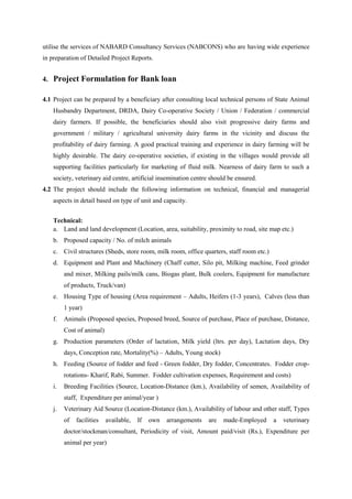 utilise the services of NABARD Consultancy Services (NABCONS) who are having wide experience
in preparation of Detailed Project Reports.
4. Project Formulation for Bank loan
4.1 Project can be prepared by a beneficiary after consulting local technical persons of State Animal
Husbandry Department, DRDA, Dairy Co-operative Society / Union / Federation / commercial
dairy farmers. If possible, the beneficiaries should also visit progressive dairy farms and
government / military / agricultural university dairy farms in the vicinity and discuss the
profitability of dairy farming. A good practical training and experience in dairy farming will be
highly desirable. The dairy co-operative societies, if existing in the villages would provide all
supporting facilities particularly for marketing of fluid milk. Nearness of dairy farm to such a
society, veterinary aid centre, artificial insemination centre should be ensured.
4.2 The project should include the following information on technical, financial and managerial
aspects in detail based on type of unit and capacity.
Technical:
a. Land and land development (Location, area, suitability, proximity to road, site map etc.)
b. Proposed capacity / No. of milch animals
c. Civil structures (Sheds, store room, milk room, office quarters, staff room etc.)
d. Equipment and Plant and Machinery (Chaff cutter, Silo pit, Milking machine, Feed grinder
and mixer, Milking pails/milk cans, Biogas plant, Bulk coolers, Equipment for manufacture
of products, Truck/van)
e. Housing Type of housing (Area requirement – Adults, Heifers (1-3 years), Calves (less than
1 year)
f. Animals (Proposed species, Proposed breed, Source of purchase, Place of purchase, Distance,
Cost of animal)
g. Production parameters (Order of lactation, Milk yield (ltrs. per day), Lactation days, Dry
days, Conception rate, Mortality(%) – Adults, Young stock)
h. Feeding (Source of fodder and feed - Green fodder, Dry fodder, Concentrates. Fodder crop-
rotations- Kharif, Rabi, Summer. Fodder cultivation expenses, Requirement and costs)
i. Breeding Facilities (Source, Location-Distance (km.), Availability of semen, Availability of
staff, Expenditure per animal/year )
j. Veterinary Aid Source (Location-Distance (km.), Availability of labour and other staff, Types
of facilities available, If own arrangements are made-Employed a veterinary
doctor/stockman/consultant, Periodicity of visit, Amount paid/visit (Rs.), Expenditure per
animal per year)
 