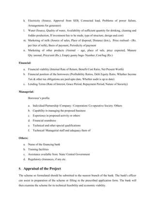 k. Electricity (Source, Approval from SEB, Connected load, Problems of power failure,
Arrangements for generator)
l. Water (Source, Quality of water, Availability of sufficient quantity for drinking, cleaning and
fodder production, If investment has to be made, type of structure, design and cost)
m. Marketing of milk (Source of sales, Place of disposal, Distance (km.), Price realised - (Rs.
per liter of milk), Basis of payment, Periodicity of payment
n. Marketing of other products (Animal – age, place of sale, price expected, Manure
Qty./animal, Price/unit (Rs.), Empty gunny bags- Number, Cost/bag (Rs.)
Financial:
a. Financial viability (Internal Rate of Return, Benefit Cost Ratio, Net Present Worth)
b. Financial position of the borrowers (Profitability Ratios, Debt Equity Ratio, Whether Income
Tax & other tax obligations are paid upto date, Whether audit is up to date)
c. Lending Terms (Rate of Interest, Grace Period, Repayment Period, Nature of Security)
Managerial:
Borrower’s profile
a. Individual/Partnership /Company / Corporation/ Co-operative Society /Others
b. Capability in managing the proposed business
c. Experience in proposed activity or others
d. Financial soundness
e. Technical and other special qualifications
f. Technical/ Managerial staff and adequacy there of
Others:
a. Name of the financing bank
b. Training facilities
c. Assistance available from State/ Central Government
d. Regulatory clearances, if any etc.
5. Appraisal of the Project
The scheme so formulated should be submitted to the nearest branch of the bank. The bank's officer
can assist in preparation of the scheme or filling in the prescribed application form. The bank will
then examine the scheme for its technical feasibility and economic viability.
 