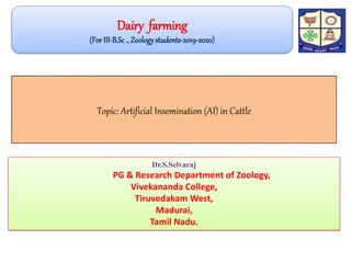 Topic: Artificial Insemination (AI) in Cattle
Dr.S.Selvaraj
PG & Research Department of Zoology,
Vivekananda College,
Tiruvedakam West,
Madurai,
Tamil Nadu.
Dairy farming
(ForIII-B.Sc., Zoologystudents-2019-2020)
 