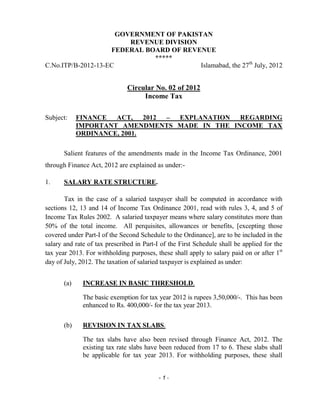 - 1 -
GOVERNMENT OF PAKISTAN
REVENUE DIVISION
FEDERAL BOARD OF REVENUE
*****
C.No.ITP/B-2012-13-EC Islamabad, the 27th
July, 2012
Circular No. 02 of 2012
Income Tax
Subject: FINANCE ACT, 2012 – EXPLANATION REGARDING
IMPORTANT AMENDMENTS MADE IN THE INCOME TAX
ORDINANCE, 2001.
Salient features of the amendments made in the Income Tax Ordinance, 2001
through Finance Act, 2012 are explained as under:-
1. SALARY RATE STRUCTURE.
Tax in the case of a salaried taxpayer shall be computed in accordance with
sections 12, 13 and 14 of Income Tax Ordinance 2001, read with rules 3, 4, and 5 of
Income Tax Rules 2002. A salaried taxpayer means where salary constitutes more than
50% of the total income. All perquisites, allowances or benefits, [excepting those
covered under Part-I of the Second Schedule to the Ordinance], are to be included in the
salary and rate of tax prescribed in Part-I of the First Schedule shall be applied for the
tax year 2013. For withholding purposes, these shall apply to salary paid on or after 1st
day of July, 2012. The taxation of salaried taxpayer is explained as under:
(a) INCREASE IN BASIC THRESHOLD.
The basic exemption for tax year 2012 is rupees 3,50,000/-. This has been
enhanced to Rs. 400,000/- for the tax year 2013.
(b) REVISION IN TAX SLABS.
The tax slabs have also been revised through Finance Act, 2012. The
existing tax rate slabs have been reduced from 17 to 6. These slabs shall
be applicable for tax year 2013. For withholding purposes, these shall
 