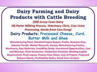 Dairy Farming and Dairy
Products with Cattle Breeding
(500 Jersey Cows Dairy
HB Parlor Milking Process, Veterinary Clinic, Cow Urine
Processing, Kande from Cow Dung)
Dairy Products: Processed Cheese, Curd,
Butter Milk and Ghee
Manufacturing Plant, Detailed Project Report, Profile, Business Plan,
Industry Trends, Market Research, Survey, Manufacturing Process,
Machinery, Raw Materials, Feasibility Study, Investment Opportunities, Cost
and Revenue, Plant Economics, Production Schedule, Working Capital
Requirement, Plant Layout, Process Flow Sheet, Cost of Project, Projected
Balance Sheets, Profitability Ratios, Break Even Analysis
 