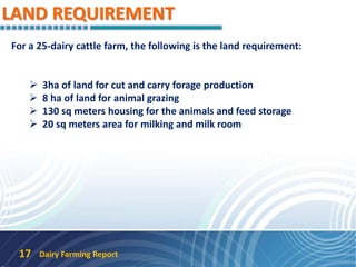 LAND REQUIREMENT
Dairy Farming Report17
For a 25-dairy cattle farm, the following is the land requirement:
 3ha of land for cut and carry forage production
 8 ha of land for animal grazing
 130 sq meters housing for the animals and feed storage
 20 sq meters area for milking and milk room
 