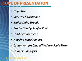 SCOPE OF PRESENTATION
• Objective
• Industry Situationer
• Major Dairy Breeds
• Production Cycle of a Cow
• Land Requirement
• Housing Requirement
• Equipment for Small/Medium Scale Farm
• Financial Analysis
Dairy Farming Report2
 