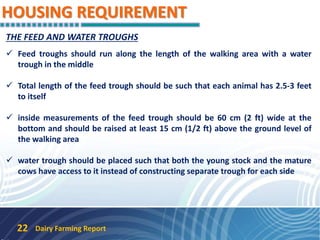 HOUSING REQUIREMENT
Dairy Farming Report22
THE FEED AND WATER TROUGHS
 Feed troughs should run along the length of the walking area with a water
trough in the middle
 Total length of the feed trough should be such that each animal has 2.5-3 feet
to itself
 inside measurements of the feed trough should be 60 cm (2 ft) wide at the
bottom and should be raised at least 15 cm (1/2 ft) above the ground level of
the walking area
 water trough should be placed such that both the young stock and the mature
cows have access to it instead of constructing separate trough for each side
 
