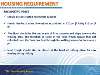 HOUSING REQUIREMENT
Dairy Farming Report24
THE MILKING PLACE
 should be constructed next to the cubicles
 should also be of same dimensions as cubicles i.e. 120 cm (4 ft) by 210 cm (7
ft)
 The floor should be flat and made of firm concrete and slope towards the
walking area. The direction of slope of the floor would ensure that dirt
collected from the floor can flow through the walking area onto the manure
pit.
 feed trough should also be placed at the head of milking place for cow
feeding during milking
 