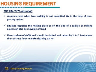 HOUSING REQUIREMENT
Dairy Farming Report26
THE CALFPEN (optional)
 recommended when free suckling is not permitted like in the case of zero-
grazing system
 Situated opposite the milking place or on the side of a cubicle or milking
place; can also be movable or fixed
 Floor surface of 4x5ft and should be slatted and raised by ½ to 1 foot above
the concrete floor to make cleaning easier
 