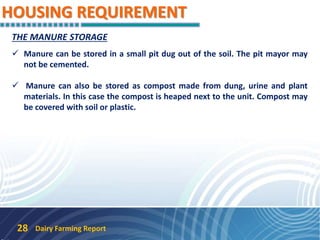 HOUSING REQUIREMENT
Dairy Farming Report28
THE MANURE STORAGE
 Manure can be stored in a small pit dug out of the soil. The pit mayor may
not be cemented.
 Manure can also be stored as compost made from dung, urine and plant
materials. In this case the compost is heaped next to the unit. Compost may
be covered with soil or plastic.
 